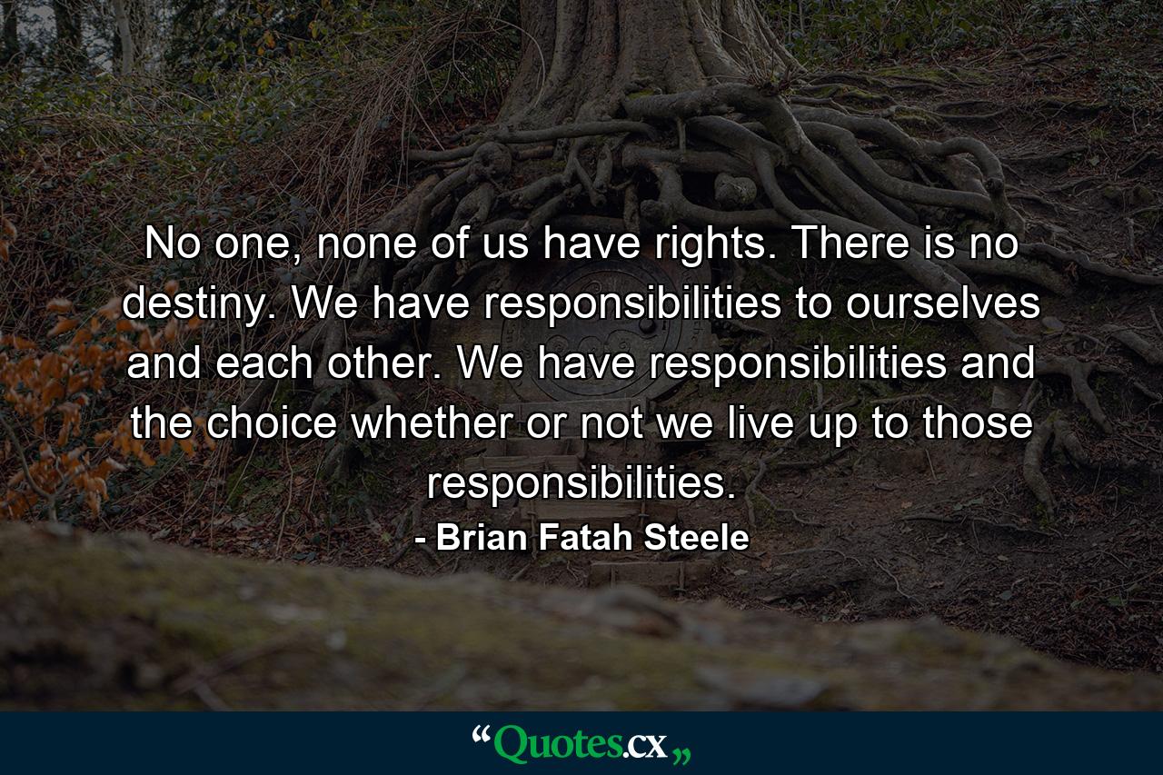 No one, none of us have rights. There is no destiny. We have responsibilities to ourselves and each other. We have responsibilities and the choice whether or not we live up to those responsibilities. - Quote by Brian Fatah Steele