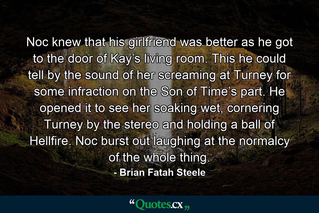 Noc knew that his girlfriend was better as he got to the door of Kay’s living room. This he could tell by the sound of her screaming at Turney for some infraction on the Son of Time’s part. He opened it to see her soaking wet, cornering Turney by the stereo and holding a ball of Hellfire. Noc burst out laughing at the normalcy of the whole thing. - Quote by Brian Fatah Steele