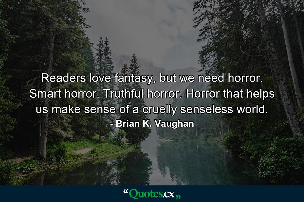 Readers love fantasy, but we need horror. Smart horror. Truthful horror. Horror that helps us make sense of a cruelly senseless world. - Quote by Brian K. Vaughan