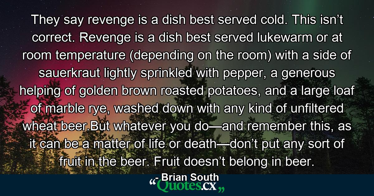 They say revenge is a dish best served cold. This isn’t correct. Revenge is a dish best served lukewarm or at room temperature (depending on the room) with a side of sauerkraut lightly sprinkled with pepper, a generous helping of golden brown roasted potatoes, and a large loaf of marble rye, washed down with any kind of unfiltered wheat beer.But whatever you do—and remember this, as it can be a matter of life or death—don’t put any sort of fruit in the beer. Fruit doesn’t belong in beer. - Quote by Brian South