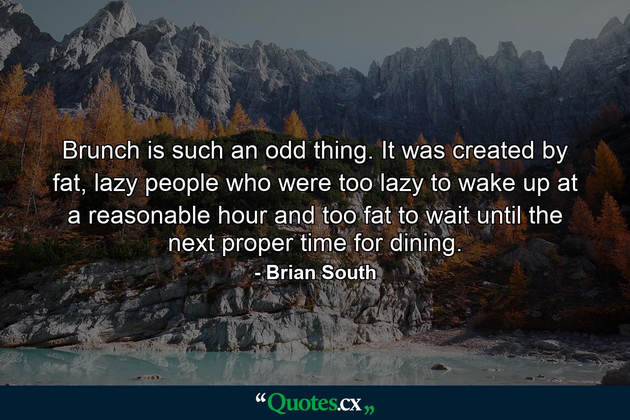 Brunch is such an odd thing. It was created by fat, lazy people who were too lazy to wake up at a reasonable hour and too fat to wait until the next proper time for dining. - Quote by Brian South