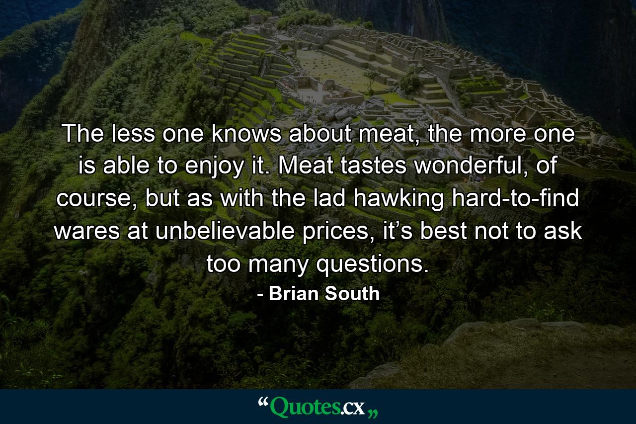 The less one knows about meat, the more one is able to enjoy it. Meat tastes wonderful, of course, but as with the lad hawking hard-to-find wares at unbelievable prices, it’s best not to ask too many questions. - Quote by Brian South