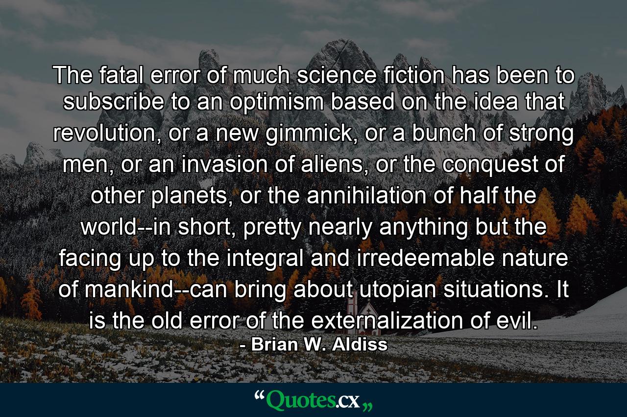 The fatal error of much science fiction has been to subscribe to an optimism based on the idea that revolution, or a new gimmick, or a bunch of strong men, or an invasion of aliens, or the conquest of other planets, or the annihilation of half the world--in short, pretty nearly anything but the facing up to the integral and irredeemable nature of mankind--can bring about utopian situations. It is the old error of the externalization of evil. - Quote by Brian W. Aldiss