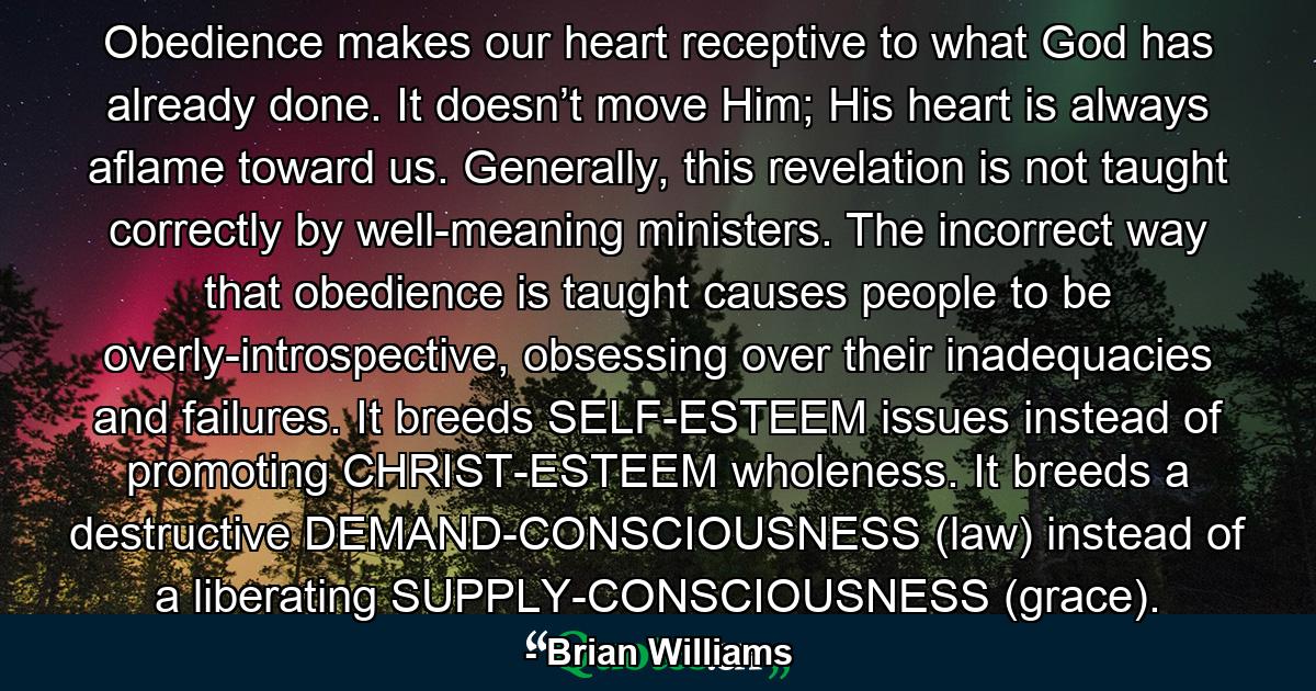 Obedience makes our heart receptive to what God has already done. It doesn’t move Him; His heart is always aflame toward us. Generally, this revelation is not taught correctly by well-meaning ministers. The incorrect way that obedience is taught causes people to be overly-introspective, obsessing over their inadequacies and failures. It breeds SELF-ESTEEM issues instead of promoting CHRIST-ESTEEM wholeness. It breeds a destructive DEMAND-CONSCIOUSNESS (law) instead of a liberating SUPPLY-CONSCIOUSNESS (grace). - Quote by Brian Williams