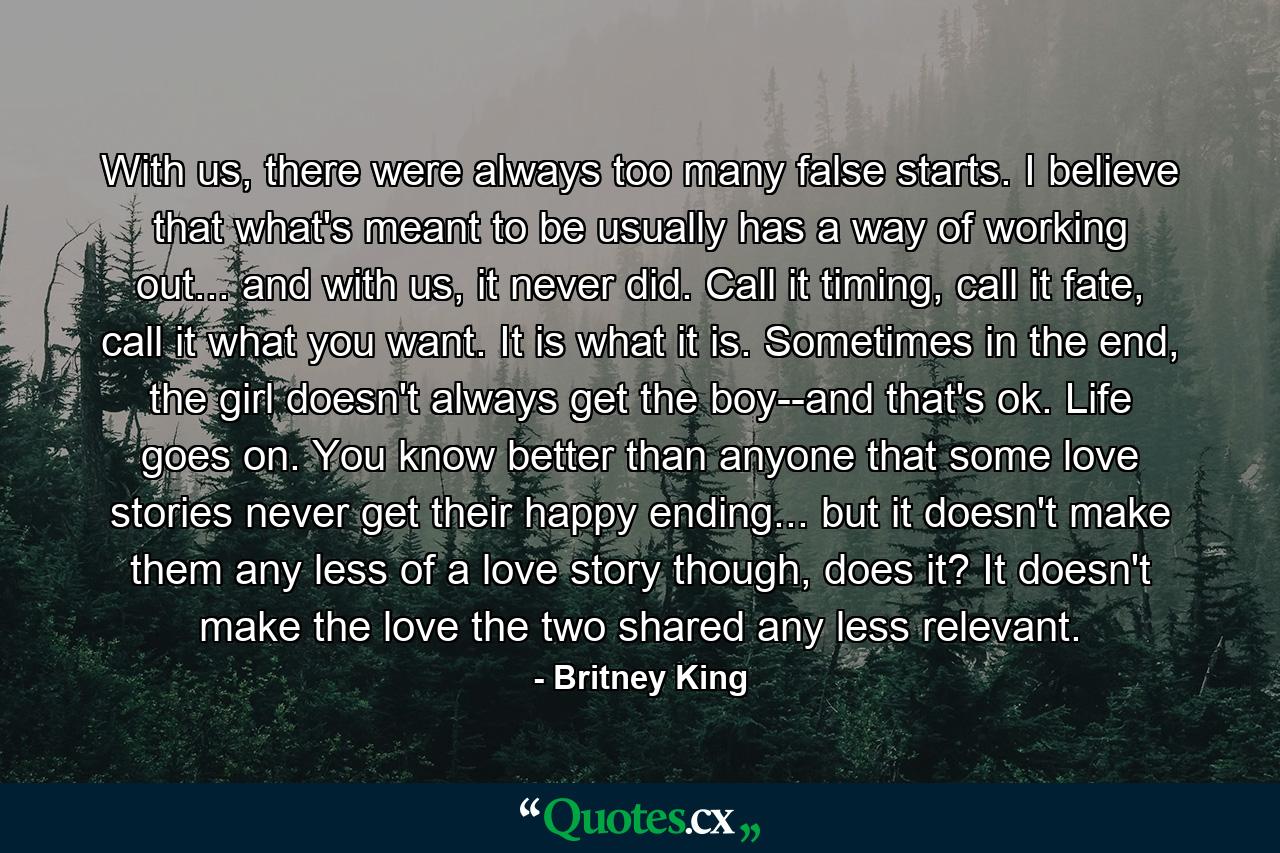 With us, there were always too many false starts. I believe that what's meant to be usually has a way of working out... and with us, it never did. Call it timing, call it fate, call it what you want. It is what it is. Sometimes in the end, the girl doesn't always get the boy--and that's ok. Life goes on. You know better than anyone that some love stories never get their happy ending... but it doesn't make them any less of a love story though, does it? It doesn't make the love the two shared any less relevant. - Quote by Britney King