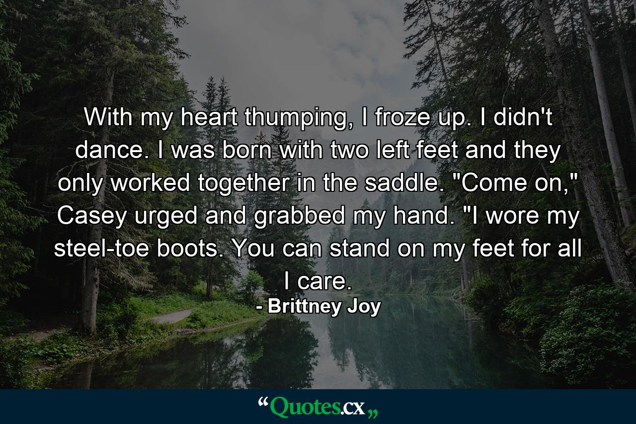 With my heart thumping, I froze up. I didn't dance. I was born with two left feet and they only worked together in the saddle. 