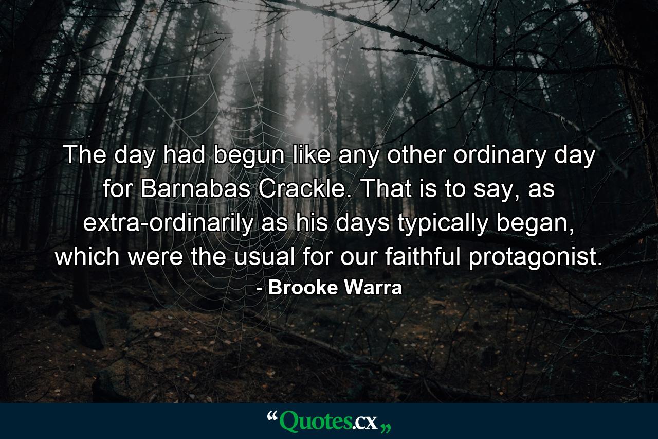 The day had begun like any other ordinary day for Barnabas Crackle. That is to say, as extra-ordinarily as his days typically began, which were the usual for our faithful protagonist. - Quote by Brooke Warra