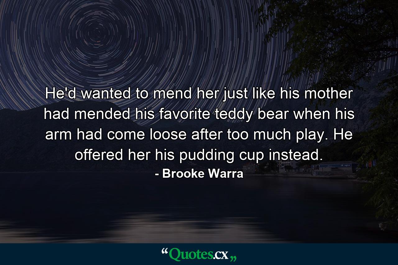 He'd wanted to mend her just like his mother had mended his favorite teddy bear when his arm had come loose after too much play. He offered her his pudding cup instead. - Quote by Brooke Warra