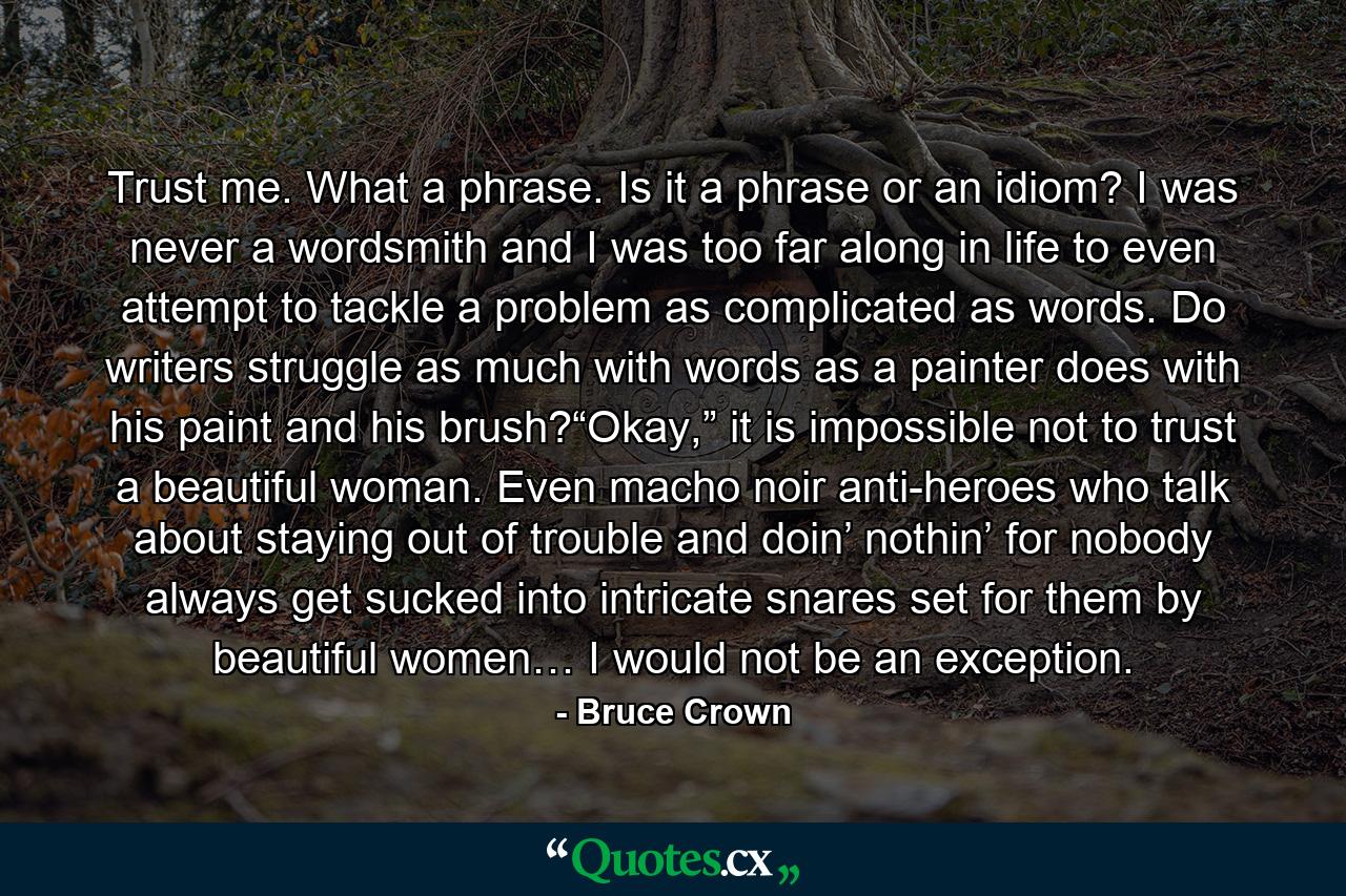 Trust me. What a phrase. Is it a phrase or an idiom? I was never a wordsmith and I was too far along in life to even attempt to tackle a problem as complicated as words. Do writers struggle as much with words as a painter does with his paint and his brush?“Okay,” it is impossible not to trust a beautiful woman. Even macho noir anti-heroes who talk about staying out of trouble and doin’ nothin’ for nobody always get sucked into intricate snares set for them by beautiful women… I would not be an exception. - Quote by Bruce Crown