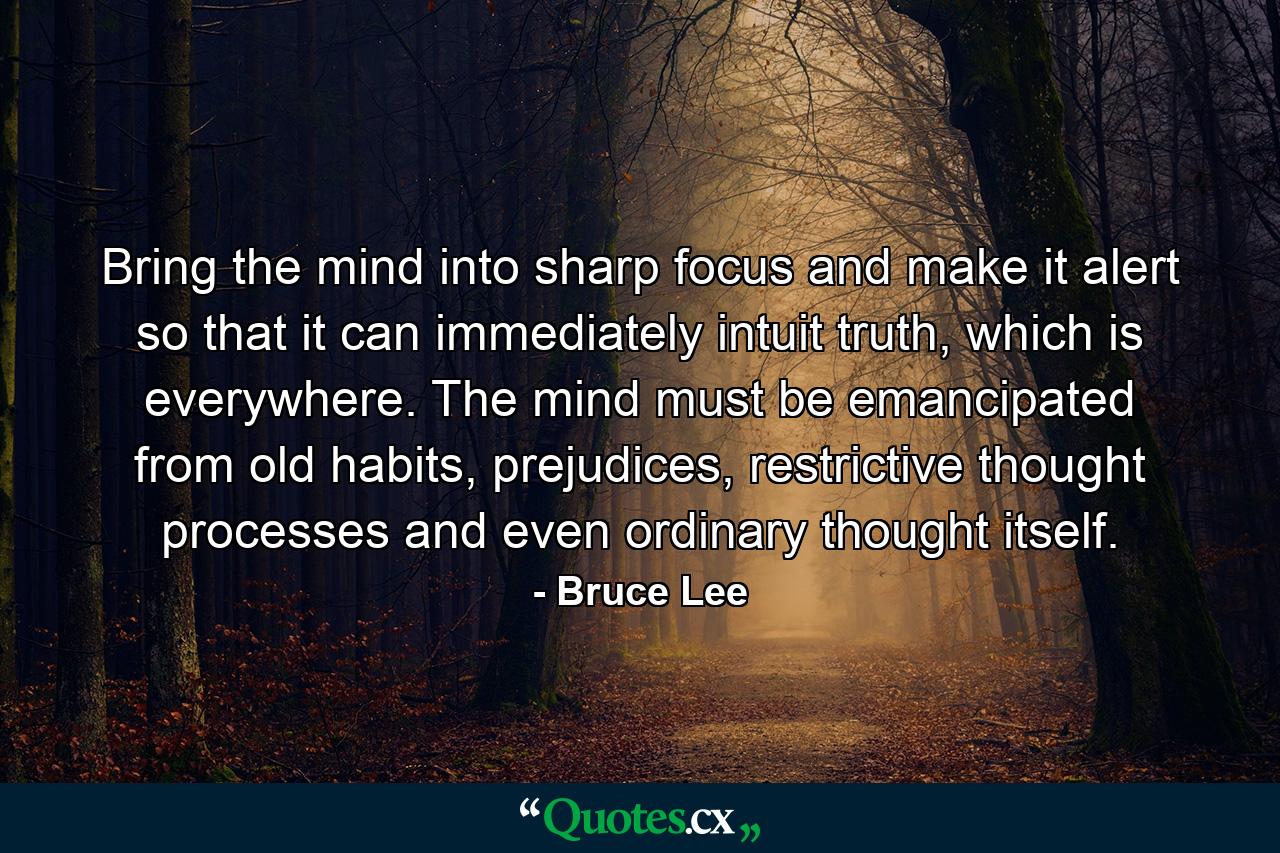 Bring the mind into sharp focus and make it alert so that it can immediately intuit truth, which is everywhere. The mind must be emancipated from old habits, prejudices, restrictive thought processes and even ordinary thought itself. - Quote by Bruce Lee