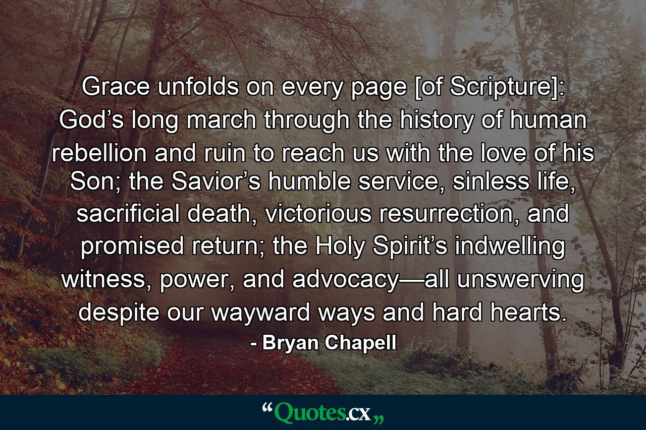 Grace unfolds on every page [of Scripture]: God’s long march through the history of human rebellion and ruin to reach us with the love of his Son; the Savior’s humble service, sinless life, sacrificial death, victorious resurrection, and promised return; the Holy Spirit’s indwelling witness, power, and advocacy—all unswerving despite our wayward ways and hard hearts. - Quote by Bryan Chapell