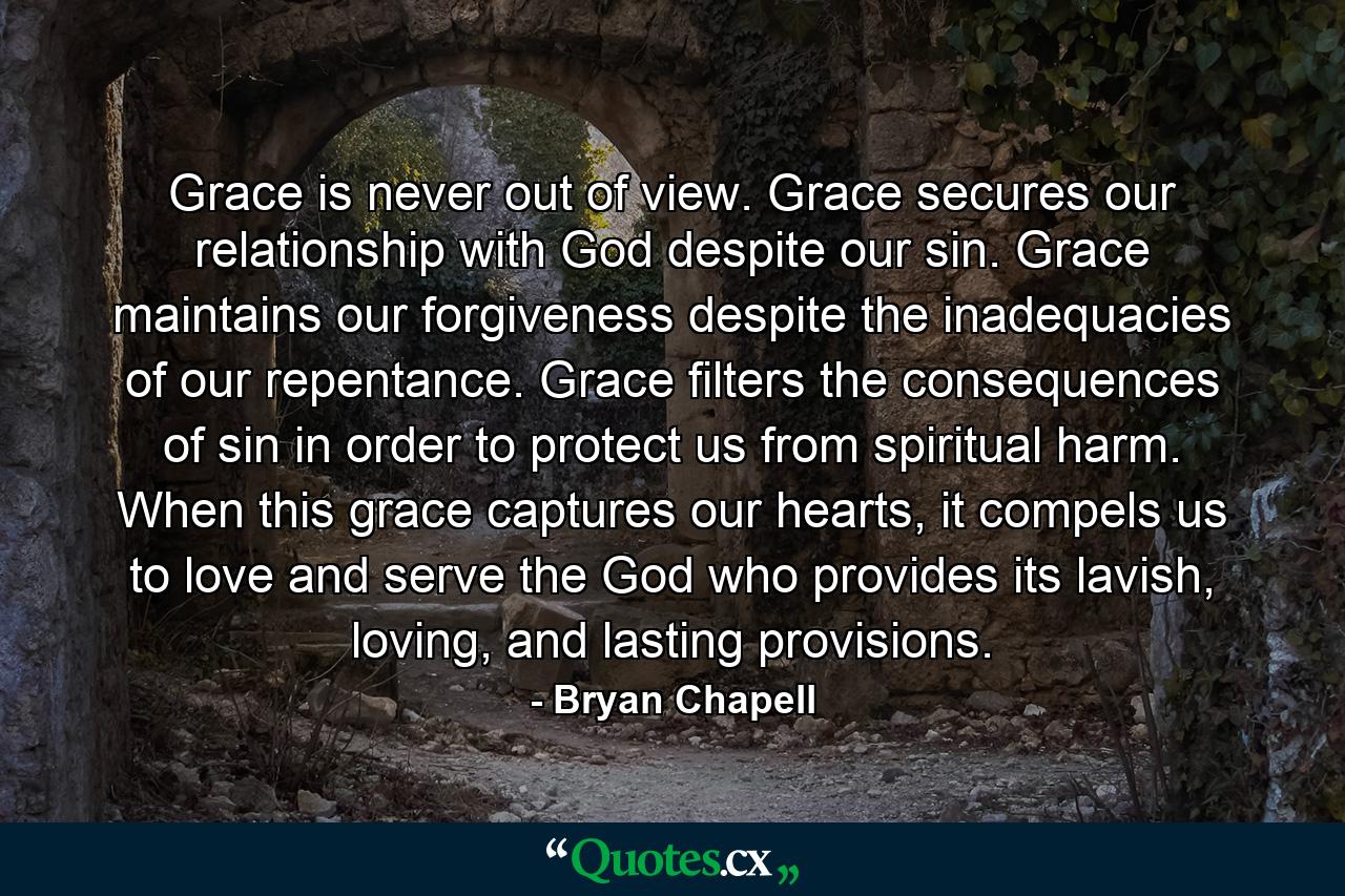 Grace is never out of view. Grace secures our relationship with God despite our sin. Grace maintains our forgiveness despite the inadequacies of our repentance. Grace filters the consequences of sin in order to protect us from spiritual harm. When this grace captures our hearts, it compels us to love and serve the God who provides its lavish, loving, and lasting provisions. - Quote by Bryan Chapell