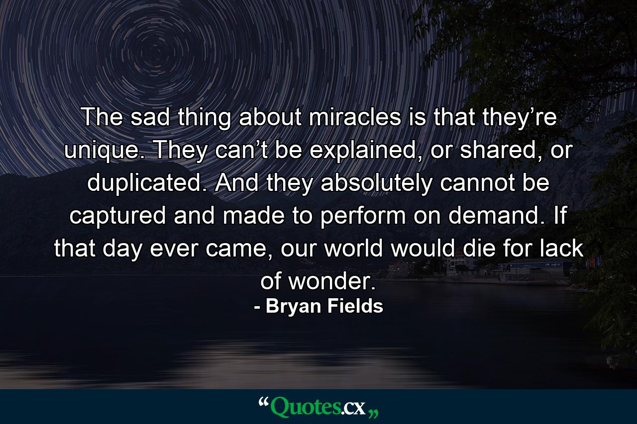 The sad thing about miracles is that they’re unique. They can’t be explained, or shared, or duplicated. And they absolutely cannot be captured and made to perform on demand. If that day ever came, our world would die for lack of wonder. - Quote by Bryan Fields