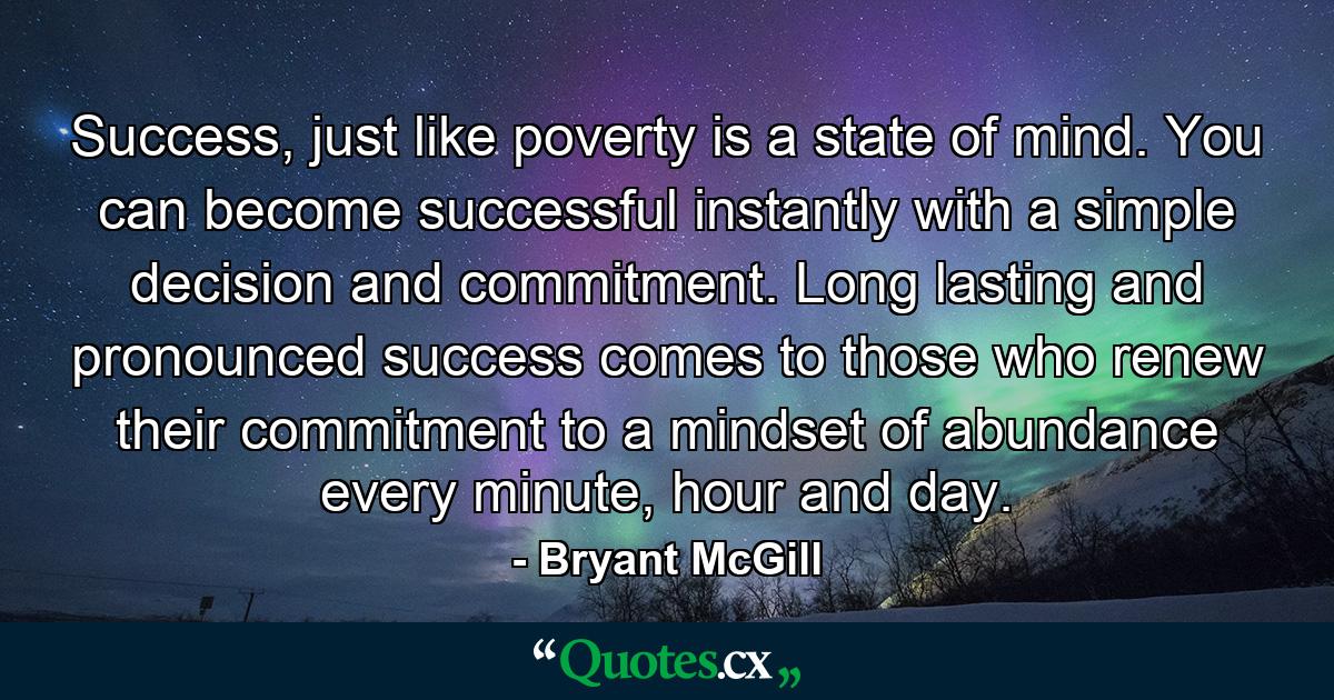 Success, just like poverty is a state of mind. You can become successful instantly with a simple decision and commitment. Long lasting and pronounced success comes to those who renew their commitment to a mindset of abundance every minute, hour and day. - Quote by Bryant McGill