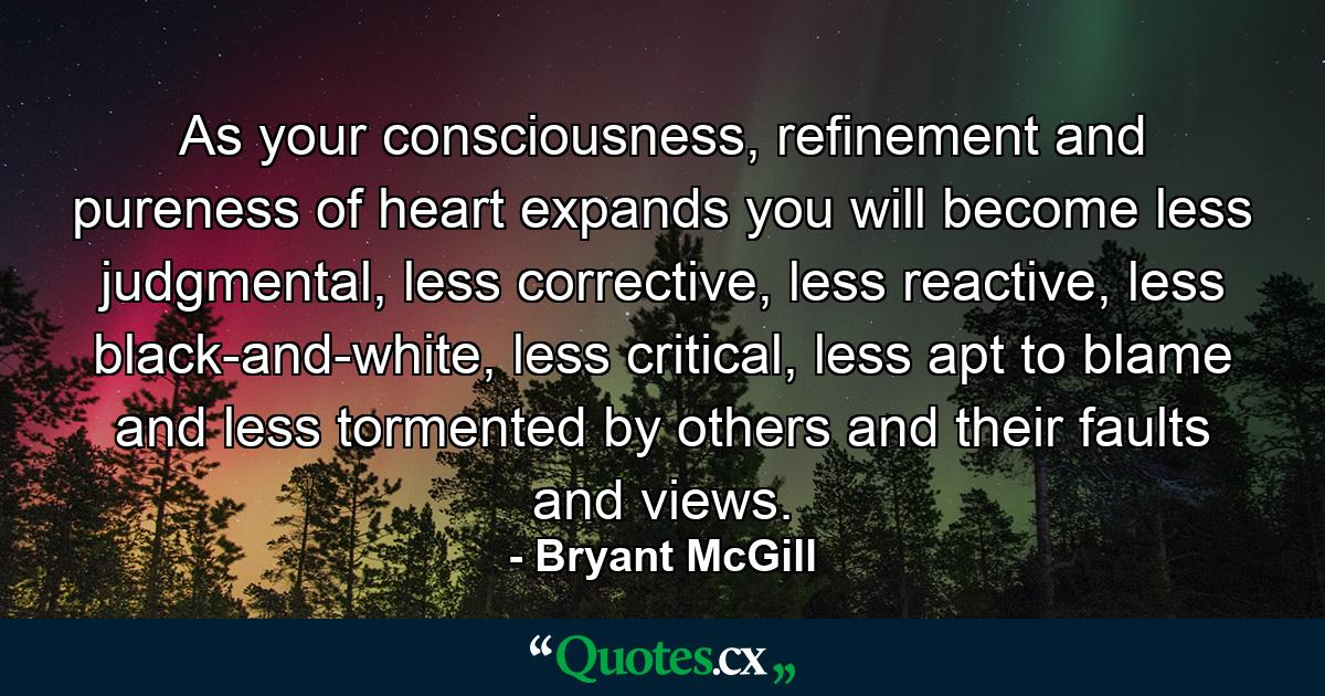 As your consciousness, refinement and pureness of heart expands you will become less judgmental, less corrective, less reactive, less black-and-white, less critical, less apt to blame and less tormented by others and their faults and views. - Quote by Bryant McGill