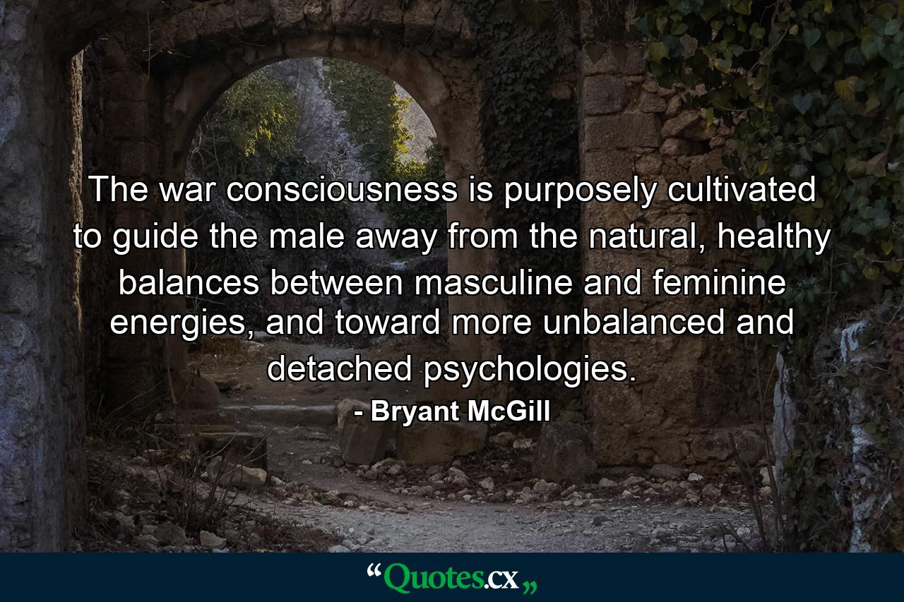 The war consciousness is purposely cultivated to guide the male away from the natural, healthy balances between masculine and feminine energies, and toward more unbalanced and detached psychologies. - Quote by Bryant McGill