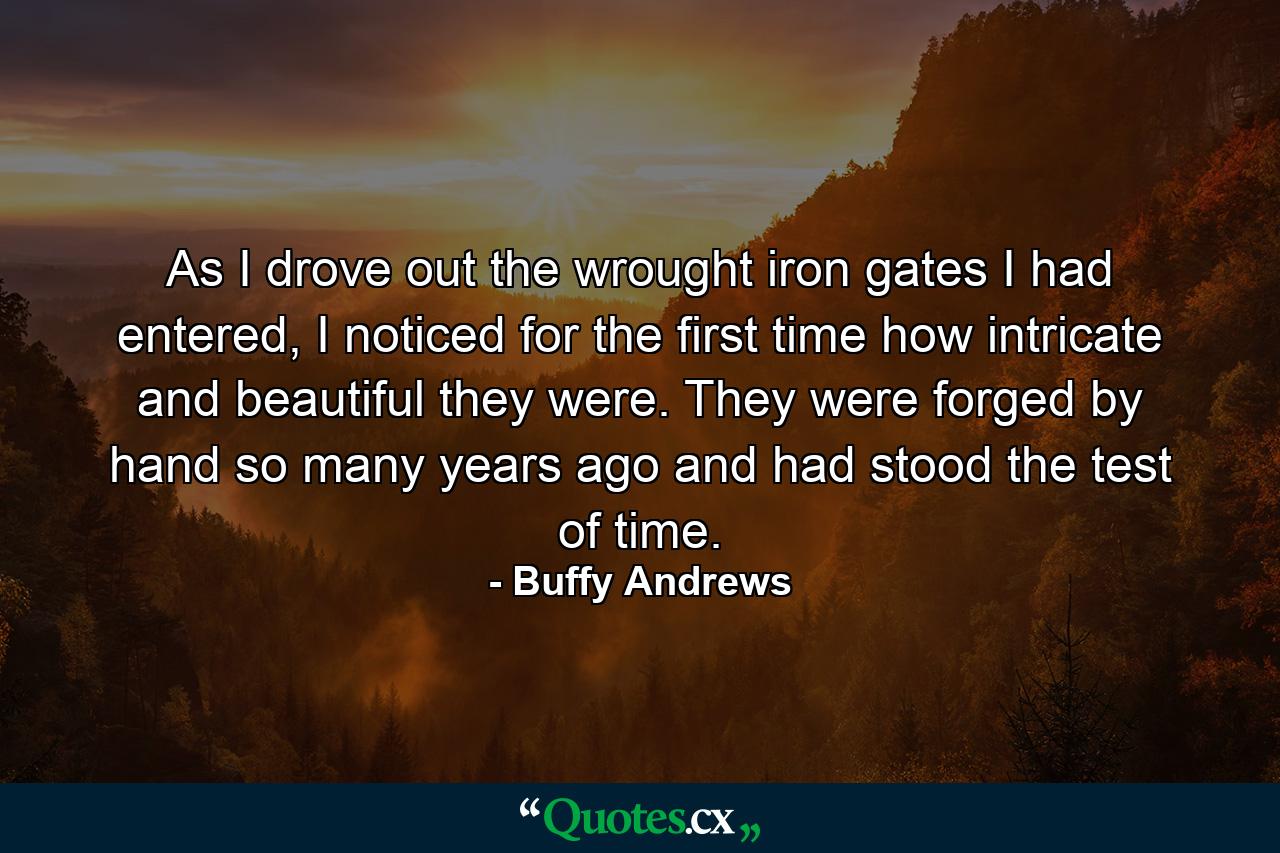 As I drove out the wrought iron gates I had entered, I noticed for the first time how intricate and beautiful they were. They were forged by hand so many years ago and had stood the test of time. - Quote by Buffy Andrews