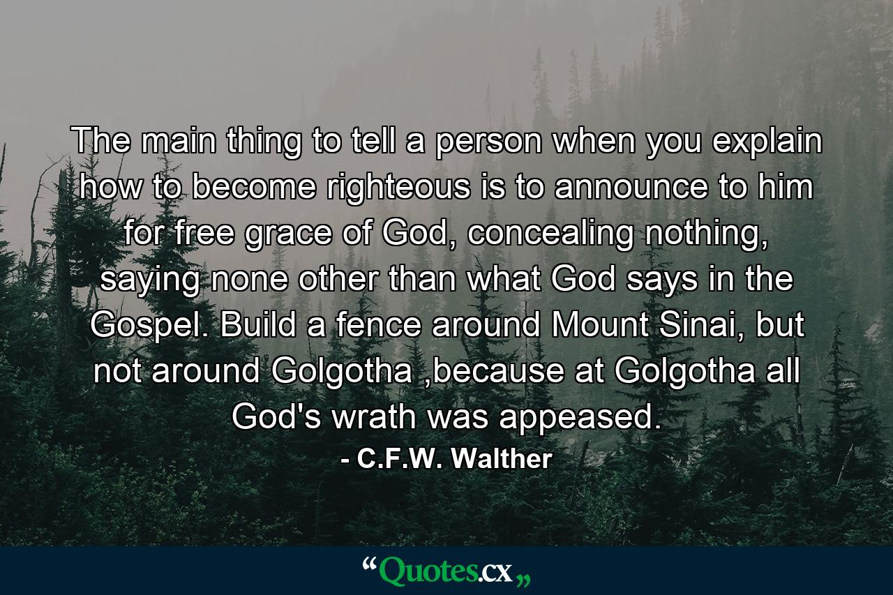 The main thing to tell a person when you explain how to become righteous is to announce to him for free grace of God, concealing nothing, saying none other than what God says in the Gospel. Build a fence around Mount Sinai, but not around Golgotha ,because at Golgotha all God's wrath was appeased. - Quote by C.F.W. Walther