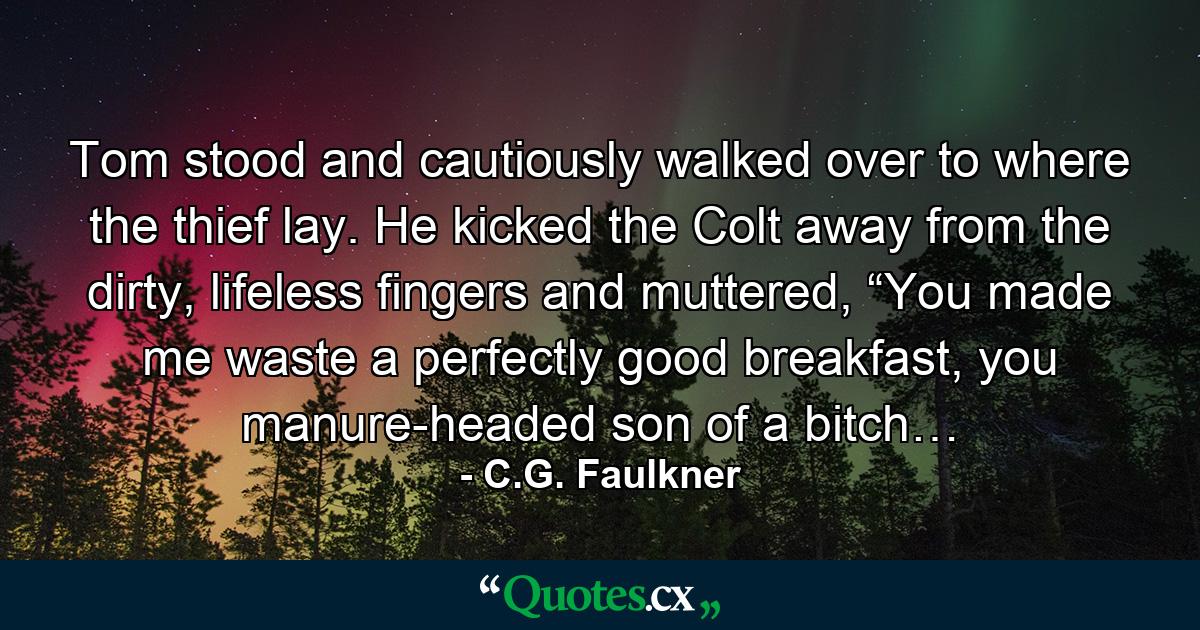 Tom stood and cautiously walked over to where the thief lay. He kicked the Colt away from the dirty, lifeless fingers and muttered, “You made me waste a perfectly good breakfast, you manure-headed son of a bitch… - Quote by C.G. Faulkner