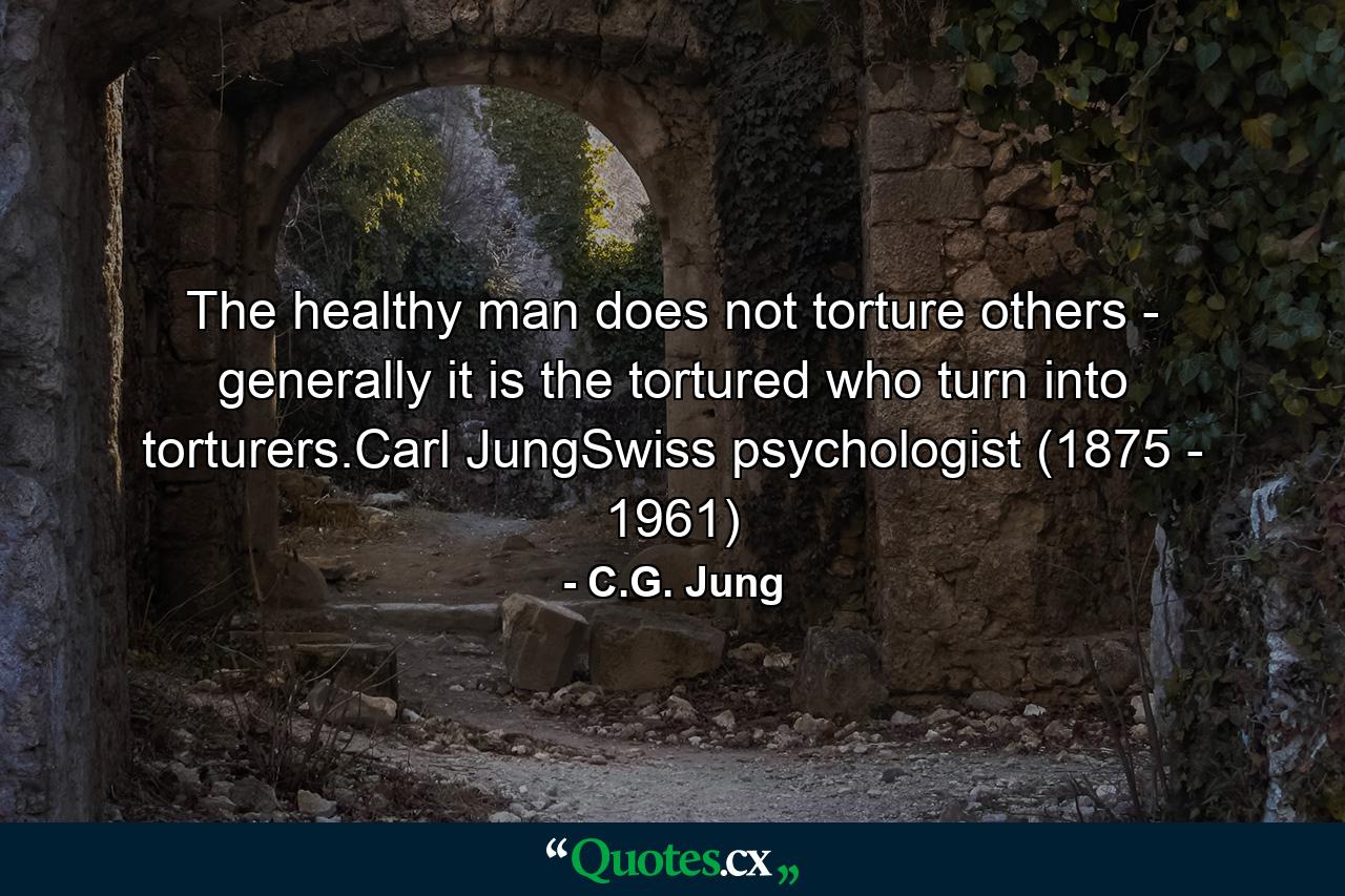 The healthy man does not torture others - generally it is the tortured who turn into torturers.Carl JungSwiss psychologist (1875 - 1961) - Quote by C.G. Jung