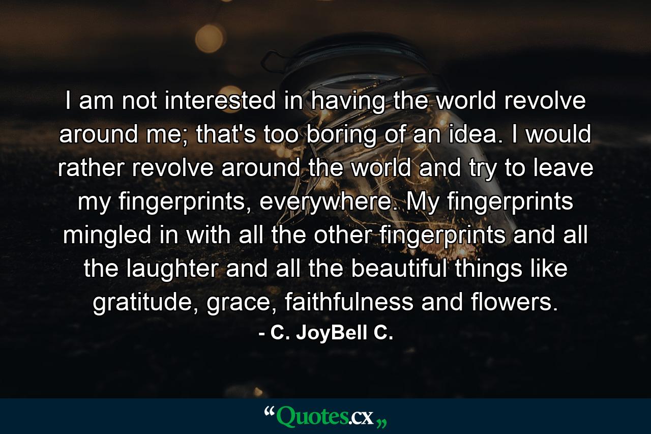 I am not interested in having the world revolve around me; that's too boring of an idea. I would rather revolve around the world and try to leave my fingerprints, everywhere. My fingerprints mingled in with all the other fingerprints and all the laughter and all the beautiful things like gratitude, grace, faithfulness and flowers. - Quote by C. JoyBell C.