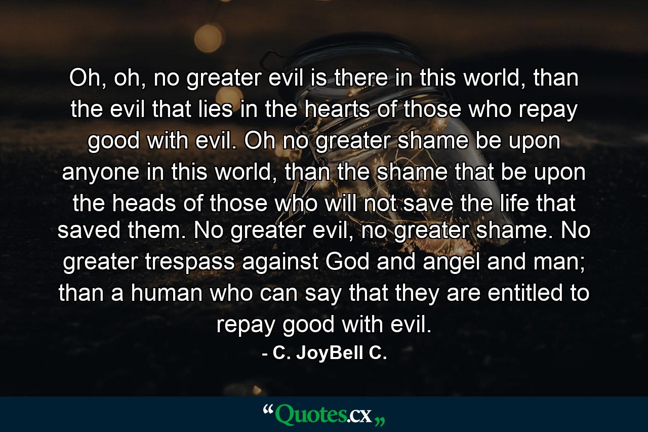 Oh, oh, no greater evil is there in this world, than the evil that lies in the hearts of those who repay good with evil. Oh no greater shame be upon anyone in this world, than the shame that be upon the heads of those who will not save the life that saved them. No greater evil, no greater shame. No greater trespass against God and angel and man; than a human who can say that they are entitled to repay good with evil. - Quote by C. JoyBell C.