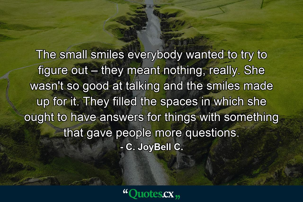 The small smiles everybody wanted to try to figure out – they meant nothing, really. She wasn't so good at talking and the smiles made up for it. They filled the spaces in which she ought to have answers for things with something that gave people more questions. - Quote by C. JoyBell C.