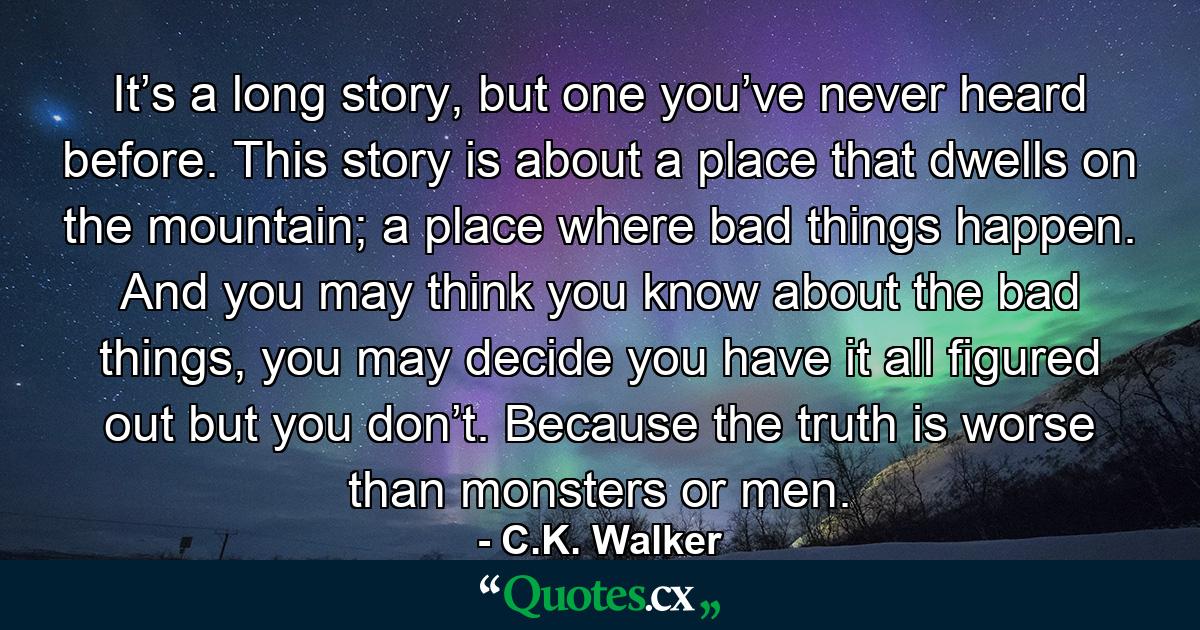 It’s a long story, but one you’ve never heard before. This story is about a place that dwells on the mountain; a place where bad things happen. And you may think you know about the bad things, you may decide you have it all figured out but you don’t. Because the truth is worse than monsters or men. - Quote by C.K. Walker