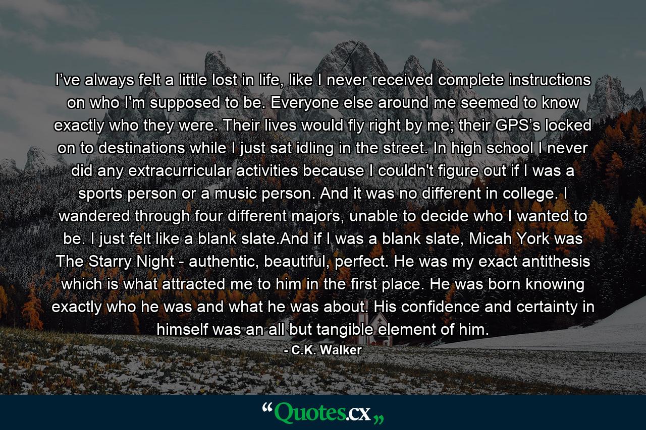 I’ve always felt a little lost in life, like I never received complete instructions on who I'm supposed to be. Everyone else around me seemed to know exactly who they were. Their lives would fly right by me; their GPS’s locked on to destinations while I just sat idling in the street. In high school I never did any extracurricular activities because I couldn't figure out if I was a sports person or a music person. And it was no different in college. I wandered through four different majors, unable to decide who I wanted to be. I just felt like a blank slate.And if I was a blank slate, Micah York was The Starry Night - authentic, beautiful, perfect. He was my exact antithesis which is what attracted me to him in the first place. He was born knowing exactly who he was and what he was about. His confidence and certainty in himself was an all but tangible element of him. - Quote by C.K. Walker