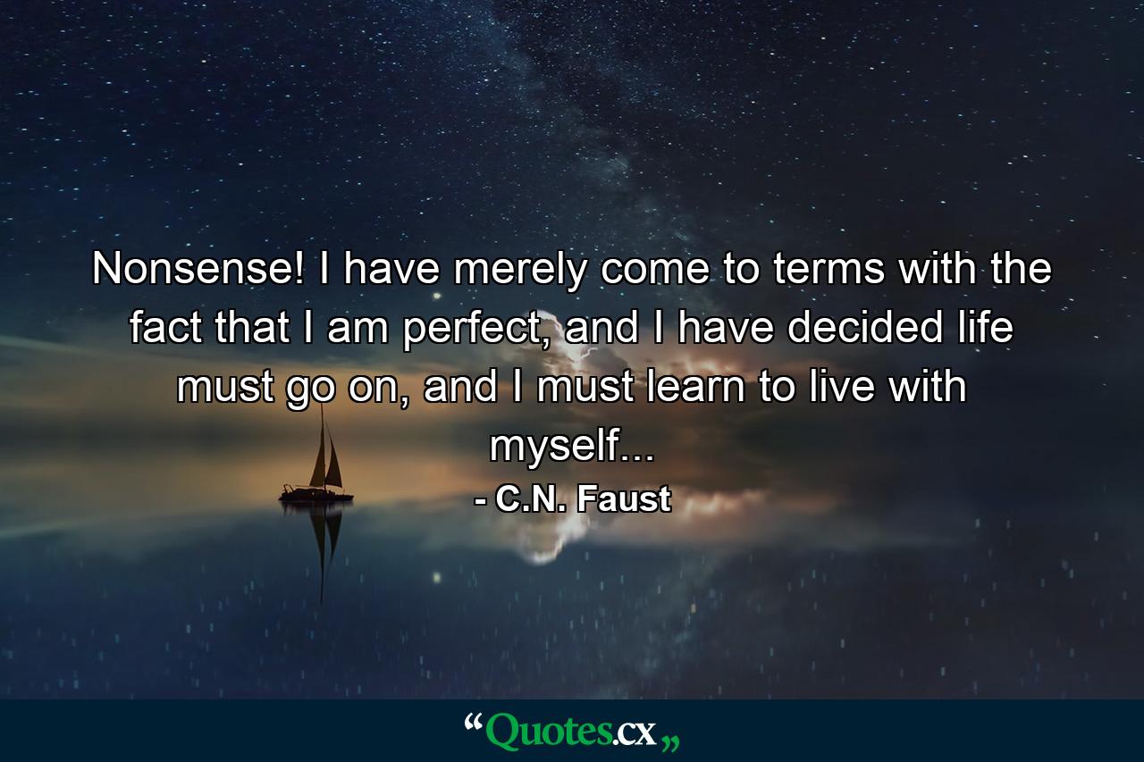 Nonsense! I have merely come to terms with the fact that I am perfect, and I have decided life must go on, and I must learn to live with myself... - Quote by C.N. Faust