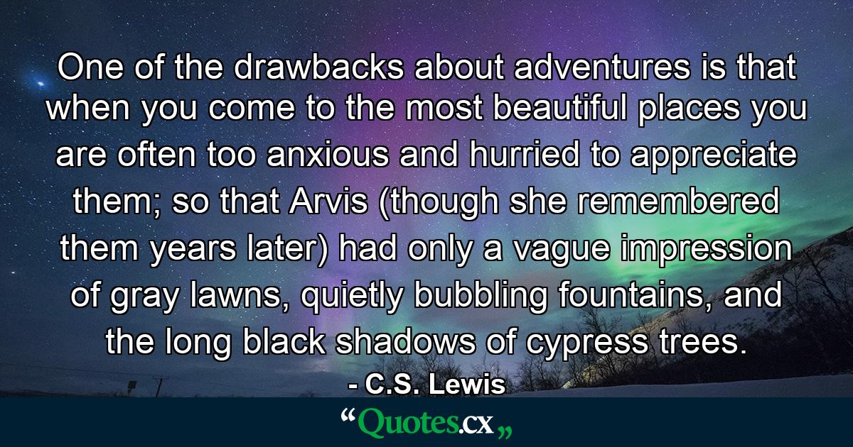 One of the drawbacks about adventures is that when you come to the most beautiful places you are often too anxious and hurried to appreciate them; so that Arvis (though she remembered them years later) had only a vague impression of gray lawns, quietly bubbling fountains, and the long black shadows of cypress trees. - Quote by C.S. Lewis