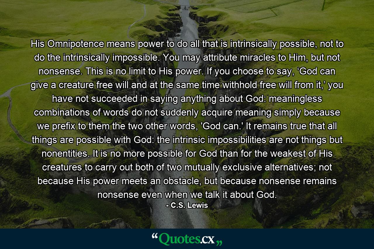 His Omnipotence means power to do all that is intrinsically possible, not to do the intrinsically impossible. You may attribute miracles to Him, but not nonsense. This is no limit to His power. If you choose to say, ‘God can give a creature free will and at the same time withhold free will from it,’ you have not succeeded in saying anything about God: meaningless combinations of words do not suddenly acquire meaning simply because we prefix to them the two other words, 'God can.' It remains true that all things are possible with God: the intrinsic impossibilities are not things but nonentities. It is no more possible for God than for the weakest of His creatures to carry out both of two mutually exclusive alternatives; not because His power meets an obstacle, but because nonsense remains nonsense even when we talk it about God. - Quote by C.S. Lewis