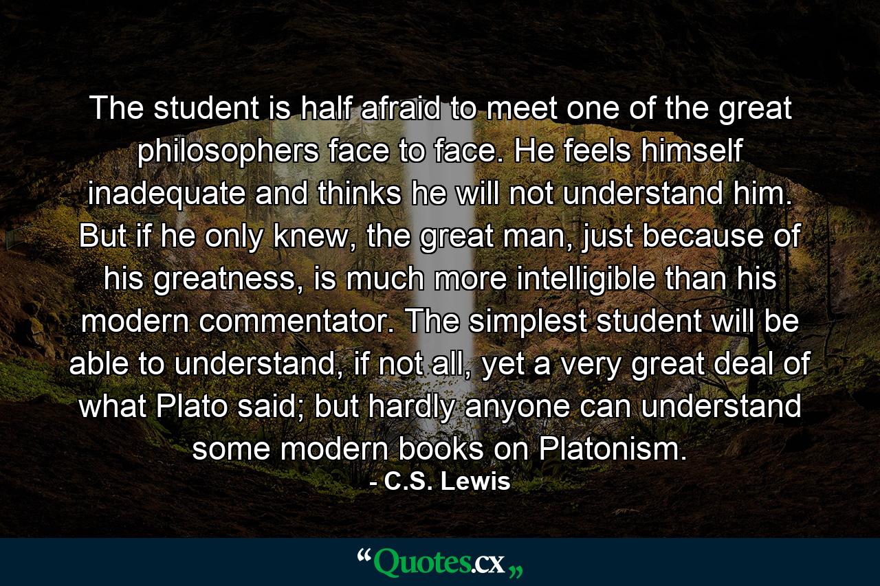 The student is half afraid to meet one of the great philosophers face to face. He feels himself inadequate and thinks he will not understand him. But if he only knew, the great man, just because of his greatness, is much more intelligible than his modern commentator. The simplest student will be able to understand, if not all, yet a very great deal of what Plato said; but hardly anyone can understand some modern books on Platonism. - Quote by C.S. Lewis