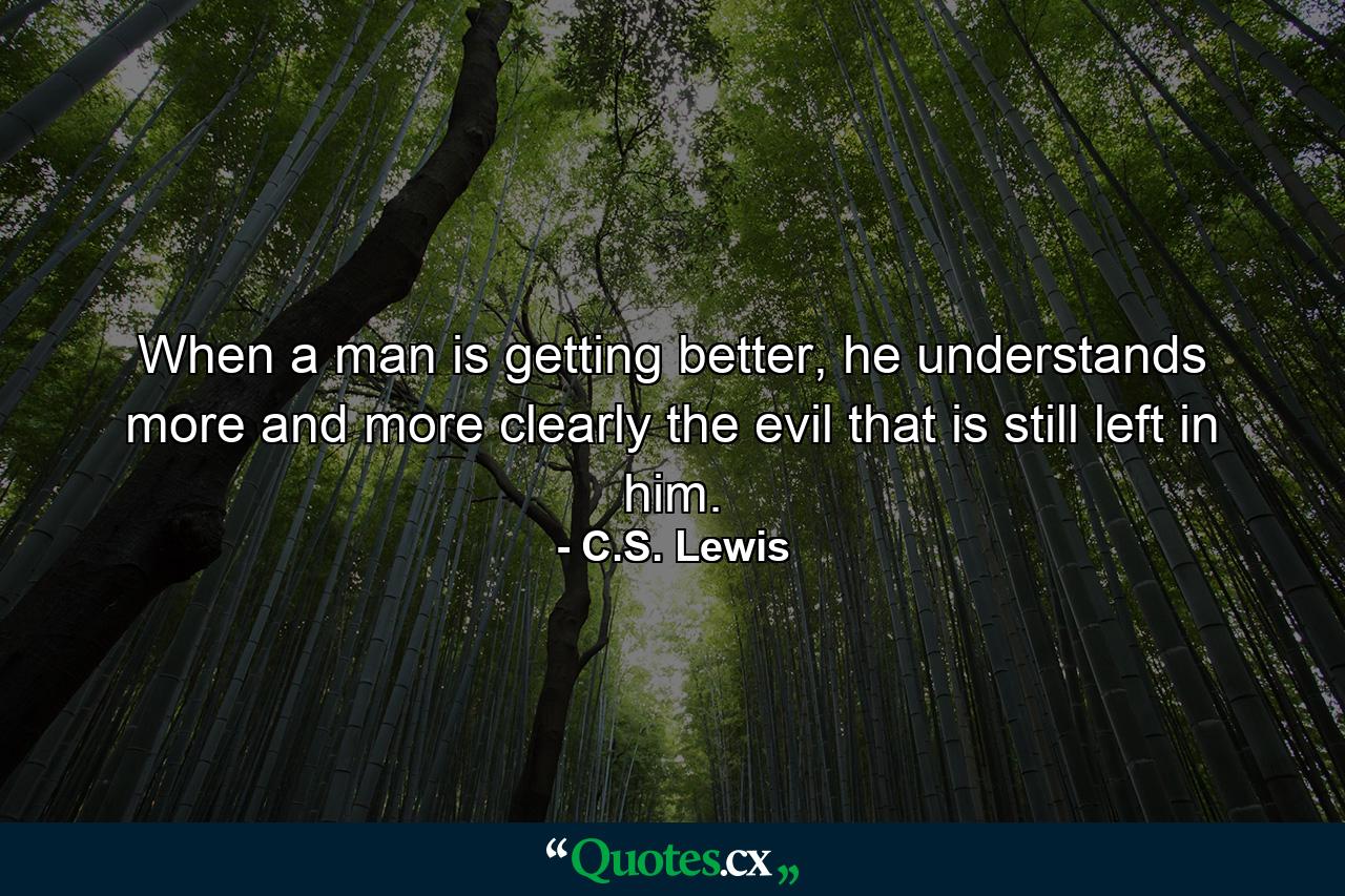 When a man is getting better, he understands more and more clearly the evil that is still left in him. - Quote by C.S. Lewis