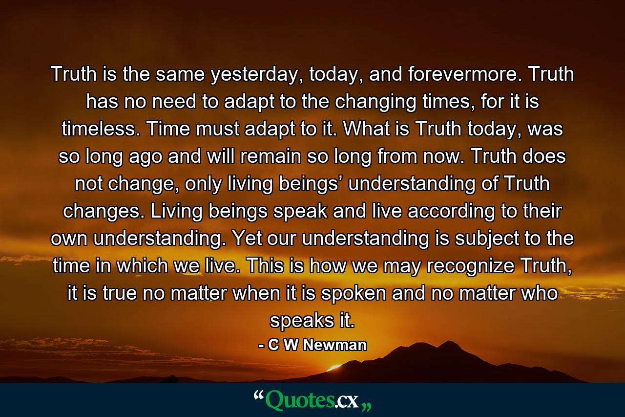 Truth is the same yesterday, today, and forevermore. Truth has no need to adapt to the changing times, for it is timeless. Time must adapt to it. What is Truth today, was so long ago and will remain so long from now. Truth does not change, only living beings’ understanding of Truth changes. Living beings speak and live according to their own understanding. Yet our understanding is subject to the time in which we live. This is how we may recognize Truth, it is true no matter when it is spoken and no matter who speaks it. - Quote by C W Newman