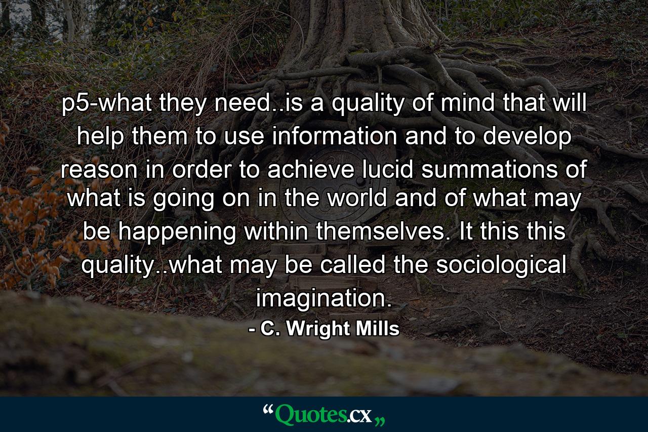 p5-what they need..is a quality of mind that will help them to use information and to develop reason in order to achieve lucid summations of what is going on in the world and of what may be happening within themselves. It this this quality..what may be called the sociological imagination. - Quote by C. Wright Mills