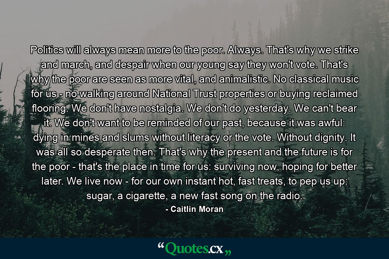 Politics will always mean more to the poor. Always. That's why we strike and march, and despair when our young say they won't vote. That's why the poor are seen as more vital, and animalistic. No classical music for us - no walking around National Trust properties or buying reclaimed flooring. We don't have nostalgia. We don't do yesterday. We can't bear it. We don't want to be reminded of our past, because it was awful: dying in mines and slums without literacy or the vote. Without dignity. It was all so desperate then. That's why the present and the future is for the poor - that's the place in time for us: surviving now, hoping for better later. We live now - for our own instant hot, fast treats, to pep us up: sugar, a cigarette, a new fast song on the radio. - Quote by Caitlin Moran