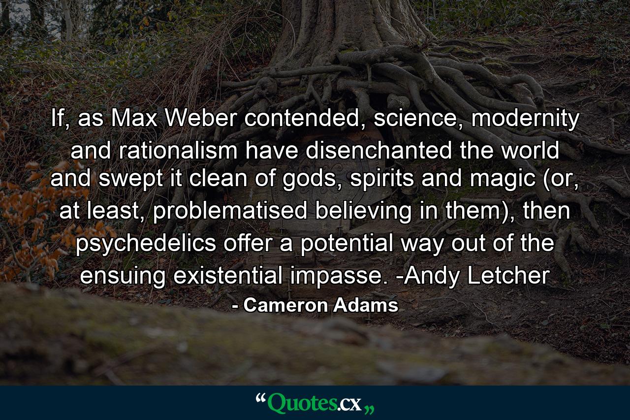 If, as Max Weber contended, science, modernity and rationalism have disenchanted the world and swept it clean of gods, spirits and magic (or, at least, problematised believing in them), then psychedelics offer a potential way out of the ensuing existential impasse. -Andy Letcher - Quote by Cameron Adams