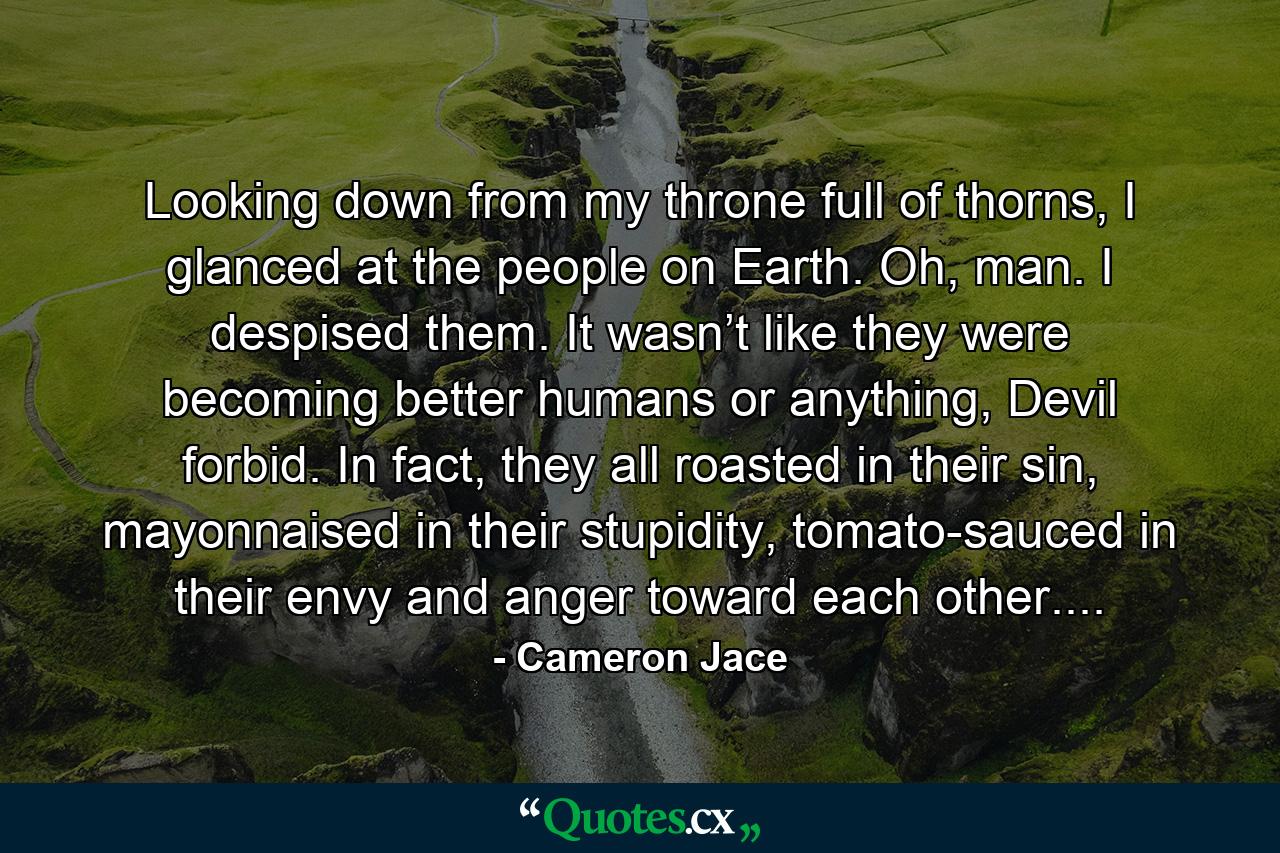 Looking down from my throne full of thorns, I glanced at the people on Earth. Oh, man. I despised them. It wasn’t like they were becoming better humans or anything, Devil forbid. In fact, they all roasted in their sin, mayonnaised in their stupidity, tomato-sauced in their envy and anger toward each other.... - Quote by Cameron Jace