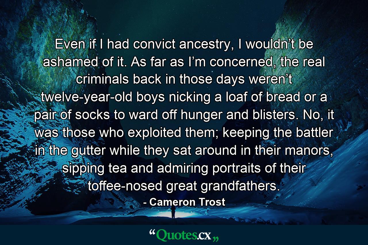 Even if I had convict ancestry, I wouldn’t be ashamed of it. As far as I’m concerned, the real criminals back in those days weren’t twelve-year-old boys nicking a loaf of bread or a pair of socks to ward off hunger and blisters. No, it was those who exploited them; keeping the battler in the gutter while they sat around in their manors, sipping tea and admiring portraits of their toffee-nosed great grandfathers. - Quote by Cameron Trost