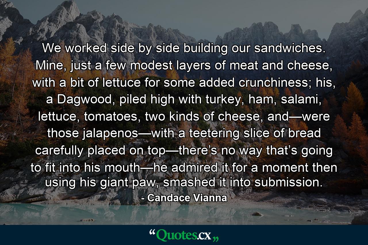 We worked side by side building our sandwiches. Mine, just a few modest layers of meat and cheese, with a bit of lettuce for some added crunchiness; his, a Dagwood, piled high with turkey, ham, salami, lettuce, tomatoes, two kinds of cheese, and—were those jalapenos—with a teetering slice of bread carefully placed on top—there’s no way that’s going to fit into his mouth—he admired it for a moment then using his giant paw, smashed it into submission. - Quote by Candace Vianna