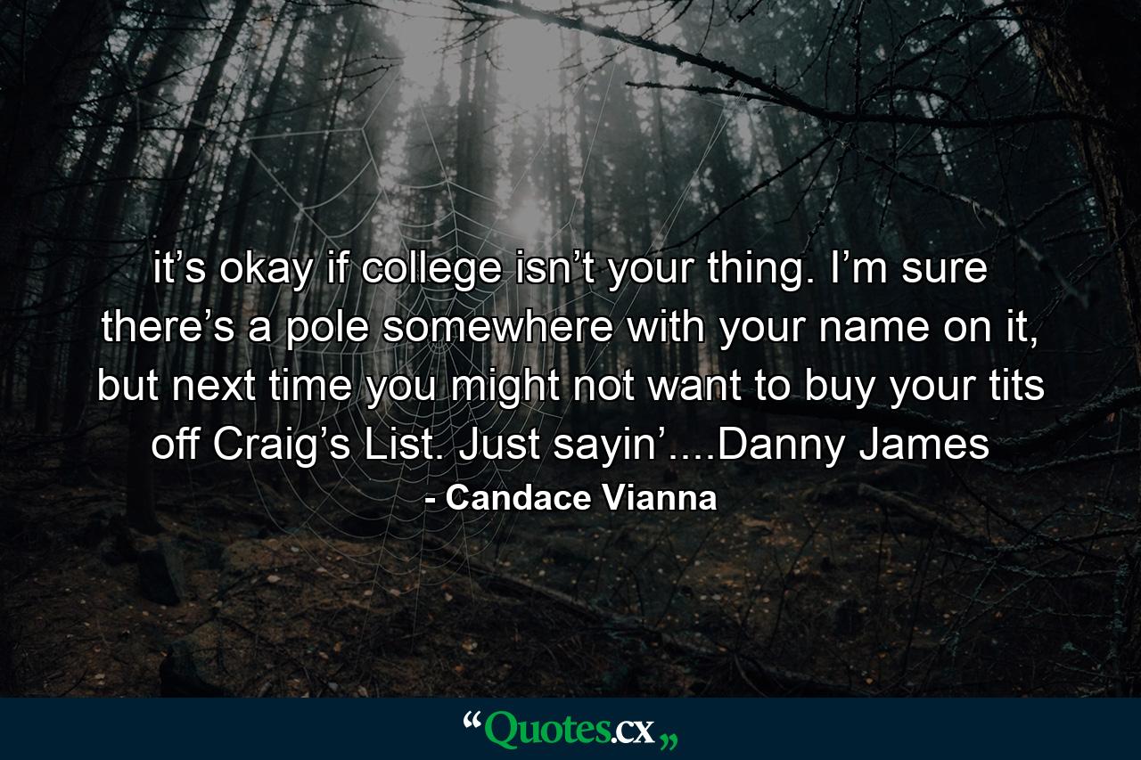 it’s okay if college isn’t your thing. I’m sure there’s a pole somewhere with your name on it, but next time you might not want to buy your tits off Craig’s List. Just sayin’....Danny James - Quote by Candace Vianna