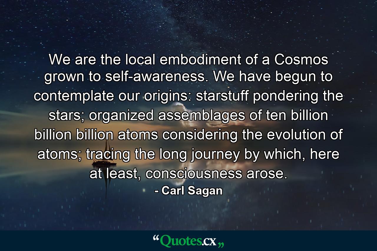 We are the local embodiment of a Cosmos grown to self-awareness. We have begun to contemplate our origins: starstuff pondering the stars; organized assemblages of ten billion billion billion atoms considering the evolution of atoms; tracing the long journey by which, here at least, consciousness arose. - Quote by Carl Sagan