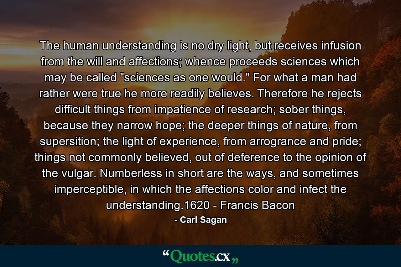 The human understanding is no dry light, but receives infusion from the will and affections; whence proceeds sciences which may be called 