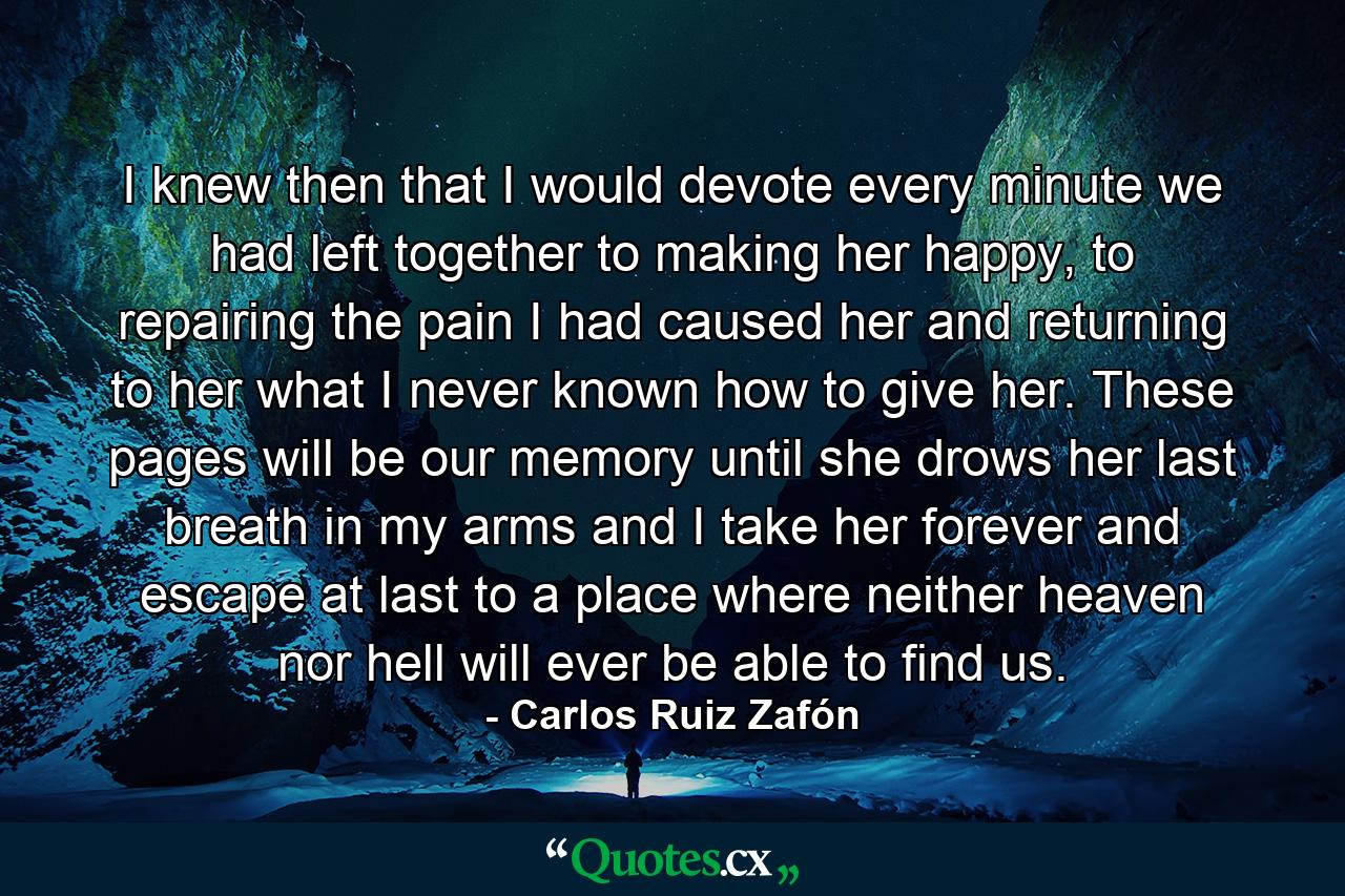 I knew then that I would devote every minute we had left together to making her happy, to repairing the pain I had caused her and returning to her what I never known how to give her. These pages will be our memory until she drows her last breath in my arms and I take her forever and escape at last to a place where neither heaven nor hell will ever be able to find us. - Quote by Carlos Ruiz Zafón