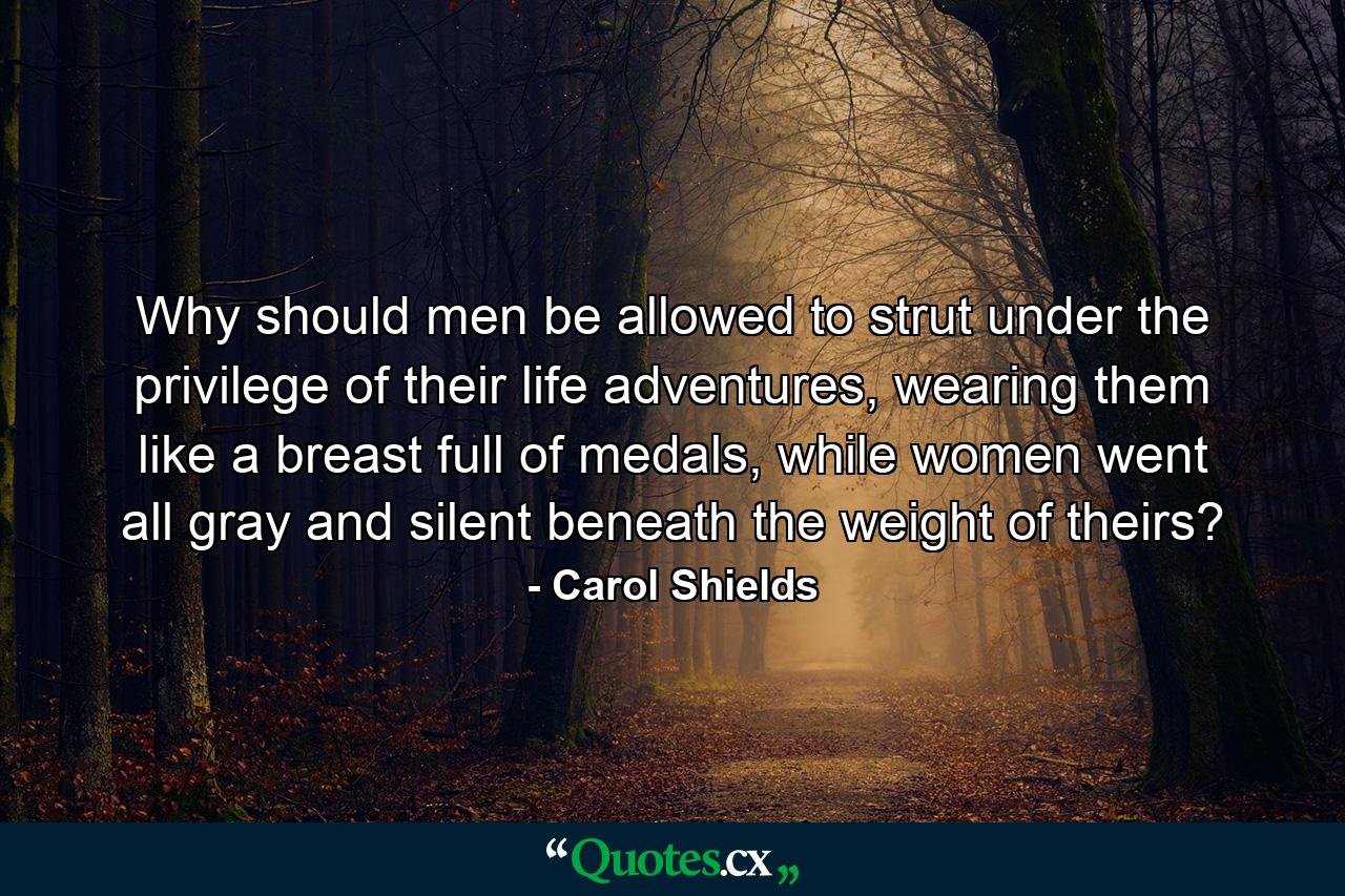 Why should men be allowed to strut under the privilege of their life adventures, wearing them like a breast full of medals, while women went all gray and silent beneath the weight of theirs? - Quote by Carol Shields