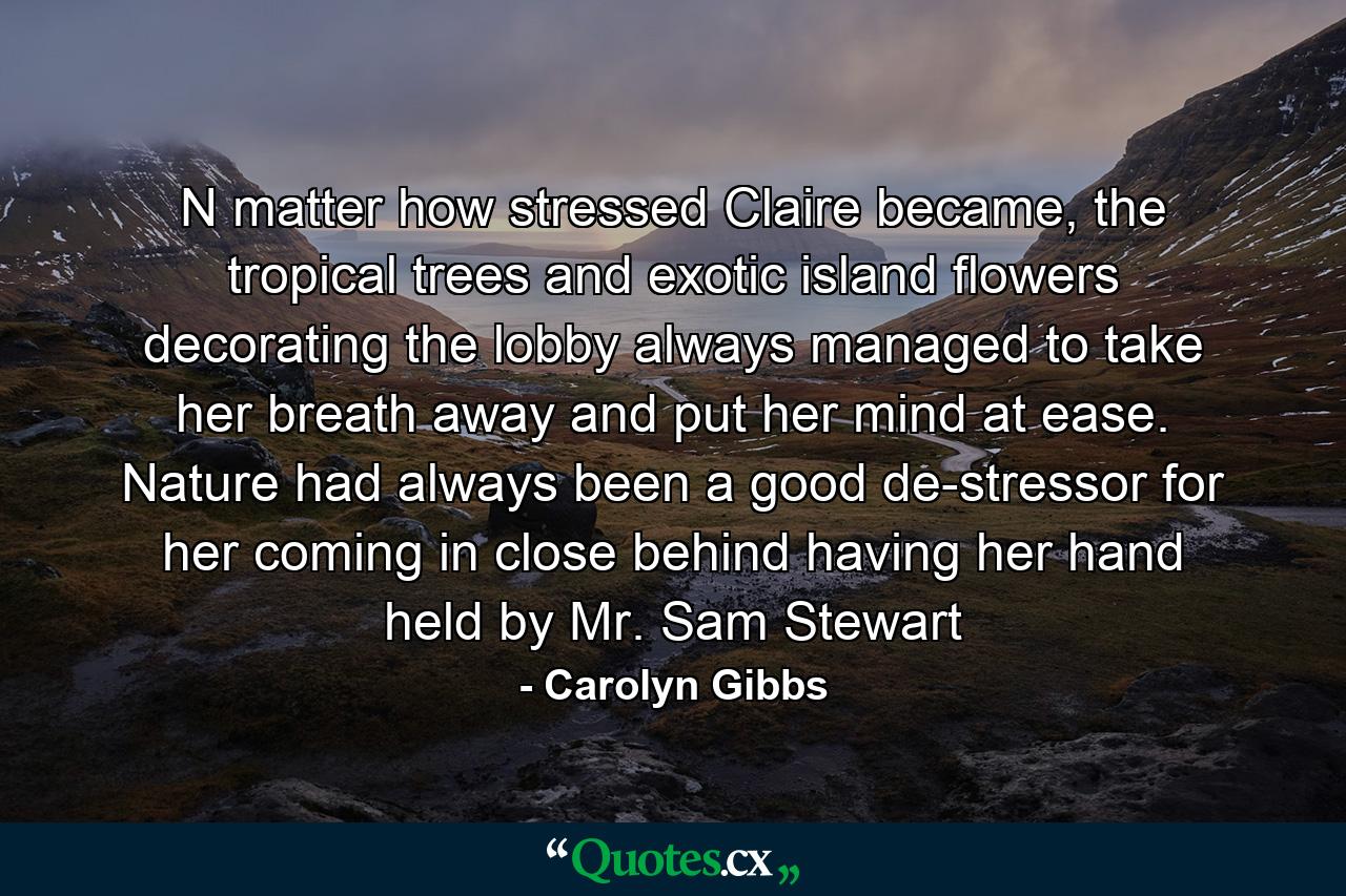 N matter how stressed Claire became, the tropical trees and exotic island flowers decorating the lobby always managed to take her breath away and put her mind at ease. Nature had always been a good de-stressor for her coming in close behind having her hand held by Mr. Sam Stewart - Quote by Carolyn Gibbs