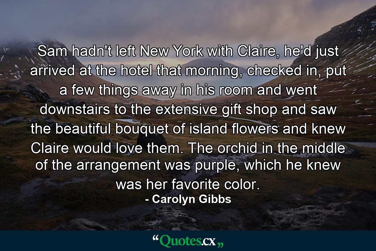 Sam hadn't left New York with Claire, he'd just arrived at the hotel that morning, checked in, put a few things away in his room and went downstairs to the extensive gift shop and saw the beautiful bouquet of island flowers and knew Claire would love them. The orchid in the middle of the arrangement was purple, which he knew was her favorite color. - Quote by Carolyn Gibbs