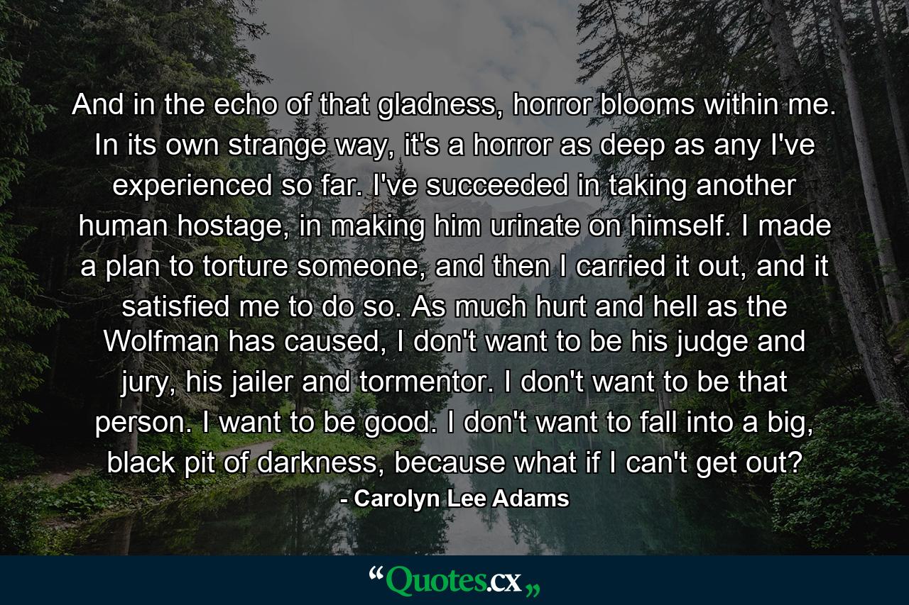 And in the echo of that gladness, horror blooms within me. In its own strange way, it's a horror as deep as any I've experienced so far. I've succeeded in taking another human hostage, in making him urinate on himself. I made a plan to torture someone, and then I carried it out, and it satisfied me to do so. As much hurt and hell as the Wolfman has caused, I don't want to be his judge and jury, his jailer and tormentor. I don't want to be that person. I want to be good. I don't want to fall into a big, black pit of darkness, because what if I can't get out? - Quote by Carolyn Lee Adams