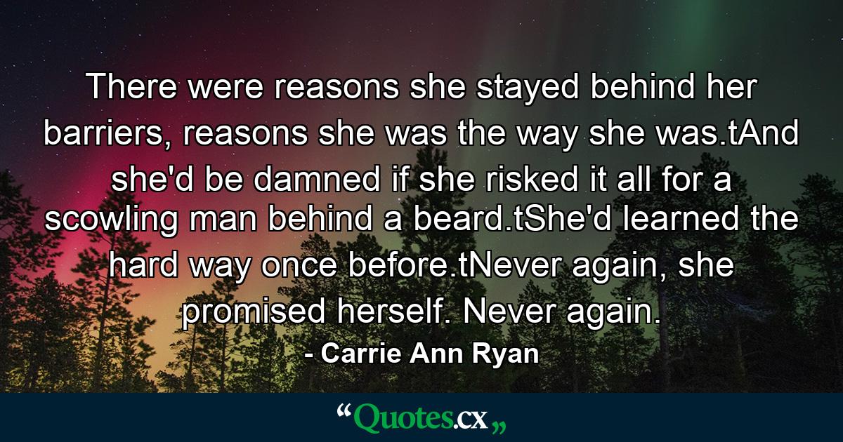 There were reasons she stayed behind her barriers, reasons she was the way she was.tAnd she'd be damned if she risked it all for a scowling man behind a beard.tShe'd learned the hard way once before.tNever again, she promised herself. Never again. - Quote by Carrie Ann Ryan